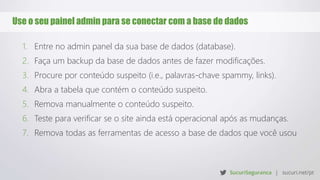 Use o seu painel admin para se conectar com a base de dados
1. Entre no admin panel da sua base de dados (database).
2. Faça um backup da base de dados antes de fazer modificações.
3. Procure por conteúdo suspeito (i.e., palavras-chave spammy, links).
4. Abra a tabela que contém o conteúdo suspeito.
5. Remova manualmente o conteúdo suspeito.
6. Teste para verificar se o site ainda está operacional após as mudanças.
7. Remova todas as ferramentas de acesso a base de dados que você usou
 