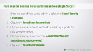 Para resetar senhas de usuários usando o plugin Sucuri:
1. Entre no WordPress como admin e selecione Sucuri Security
> Post-Hack.
2. Clique em Reset User’s Password tab.
3. Cheque a caixa perto da conta do usuário que pode ter
sido comprometido.
4. Cheque a caixa para confirmar I understand that this
operation can not be reverted.
5. Clique em Reset User Password.
 