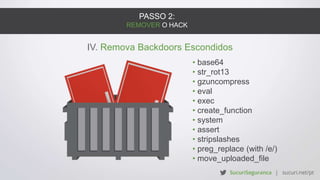 PASSO 2:
REMOVER O HACK
IV. Remova Backdoors Escondidos
• base64
• str_rot13
• gzuncompress
• eval
• exec
• create_function
• system
• assert
• stripslashes
• preg_replace (with /e/)
• move_uploaded_file
 