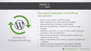 PASSO 3:
PÓS - HACK
Para aplicar atualizações no WordPress
manualmente:
1. Entre no seu servidor via SFTP ou SSH.
2. Faça o backup do seu site e da base de dados
(especialmente de conteúdo customizado).
3. Remova manualmente os diretórios wp-admin e wp-
includes.
4. Substitua o wp-admin e o wp-includes usando cópias do
repositório oficial do WordPress.
5. Remova manualmente e substitua plugins e temas com
cópias de fontes oficiais.
6. Entre no WordPress como admin e clique em Dashboard
> Updates.
7. Aplique quaisquer atualizações que estejam faltando.
8. Abra seu site para verificar se ainda está operacional.
 