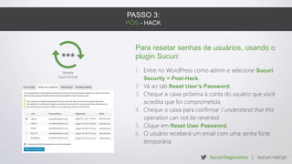 PASSO 3:
PÓS - HACK
Para resetar senhas de usuários, usando o
plugin Sucuri:
1. Entre no WordPress como admin e selecione Sucuri
Security > Post-Hack.
2. Vá ao tab Reset User’s Password.
3. Cheque a caixa próxima à conta do usuário que você
acredita que foi comprometida.
4. Cheque a caixa para confirmar I understand that this
operation can not be reverted.
5. Clique em Reset User Password.
6. O usuário receberá um email com uma senha forte
temporária.
 