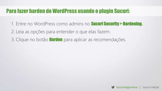 Para fazer harden do WordPress usando o plugin Sucuri:
1. Entre no WordPress como admins no Sucuri Security > Hardening.
2. Leia as opções para entender o que elas fazem.
3. Clique no botão Harden para aplicar as recomendações.
 