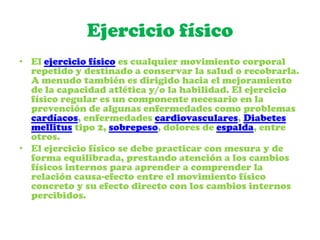 Ejercicio físico
• El ejercicio físico es cualquier movimiento corporal
repetido y destinado a conservar la salud o recobrarla.
A menudo también es dirigido hacia el mejoramiento
de la capacidad atlética y/o la habilidad. El ejercicio
físico regular es un componente necesario en la
prevención de algunas enfermedades como problemas
cardíacos, enfermedades cardiovasculares, Diabetes
mellitus tipo 2, sobrepeso, dolores de espalda, entre
otros.
• El ejercicio físico se debe practicar con mesura y de
forma equilibrada, prestando atención a los cambios
físicos internos para aprender a comprender la
relación causa-efecto entre el movimiento físico
concreto y su efecto directo con los cambios internos
percibidos.
 