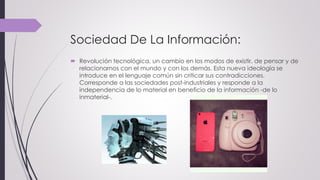 Sociedad De La Información:
 Revolución tecnológica, un cambio en los modos de existir, de pensar y de
relacionarnos con el mundo y con los demás. Esta nueva ideología se
introduce en el lenguaje común sin criticar sus contradicciones.
Corresponde a las sociedades post-industriales y responde a la
independencia de lo material en beneficio de la información -de lo
inmaterial-.
 