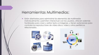 Herramientas Multimedias:
 Están diseñadas para administrar los elementos de multimedia
individualmente y permiten interactuar con los usuarios, ofrecen además
facilidades para crear y editar texto e imágenes, y tienen extensiones para
controlar los reproductores de vídeo disco, vídeo y otros periféricos
relacionados.
 