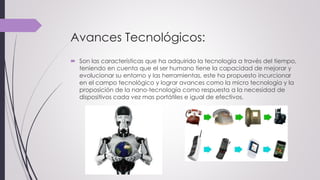 Avances Tecnológicos:
 Son las características que ha adquirido la tecnología a través del tiempo,
teniendo en cuenta que el ser humano tiene la capacidad de mejorar y
evolucionar su entorno y las herramientas, este ha propuesto incurcionar
en el campo tecnológico y lograr avances como la micro tecnología y la
proposición de la nano-tecnología como respuesta a la necesidad de
dispositivos cada vez mas portátiles e igual de efectivos.
 
