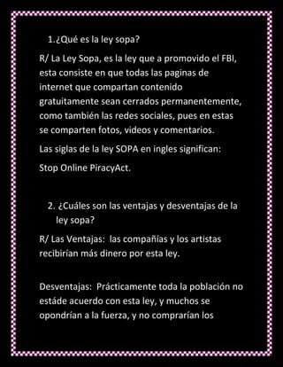 1. ¿Qué es la ley sopa?
R/ La Ley Sopa, es la ley que a promovido el FBI,
esta consiste en que todas las paginas de
internet que compartan contenido
gratuitamente sean cerrados permanentemente,
como también las redes sociales, pues en estas
se comparten fotos, videos y comentarios.
Las siglas de la ley SOPA en ingles significan:
Stop Online PiracyAct.


  2. ¿Cuáles son las ventajas y desventajas de la
    ley sopa?
R/ Las Ventajas: las compañías y los artistas
recibirían más dinero por esta ley.


Desventajas: Prácticamente toda la población no
estáde acuerdo con esta ley, y muchos se
opondrían a la fuerza, y no comprarían los
 