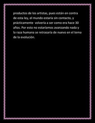 productos de los artistas, pues están en contra
de esta ley, el mundo estaría sin contacto, y
prácticamente volvería a ser como era hace 30
años. Por esto no estaríamos avanzando nada y
la raza humana se retrasaría de nuevo en el tema
de la evolución.
 