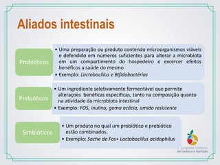Aliados intestinais
• Uma preparação ou produto contendo microorganismos viáveis
e defendido em números suficientes para alterar a microbiota
em um compartimento do hospedeiro e excercer efeitos
benéficos a saúde do mesmo
• Exemplo: Lactobacillus e Bifidobactérias
Probióticos
• Um ingrediente seletivamente fermentável que permite
alteraçoes benéficas específicas, tanto na composição quanto
na atividade da microbiota intestinal
• Exemplo: FOS, inulina, goma acácia, amido resistente
Prebióticos
• Um produto no qual um probiótico e prebiótico
estão combinados.
• Exemplo: Sache de Fos+ Lactobacillus acidophilus
Simbióticos
 