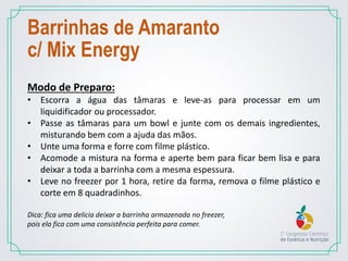 Modo de Preparo:
• Escorra a água das tâmaras e leve-as para processar em um
liquidificador ou processador.
• Passe as tâmaras para um bowl e junte com os demais ingredientes,
misturando bem com a ajuda das mãos.
• Unte uma forma e forre com filme plástico.
• Acomode a mistura na forma e aperte bem para ficar bem lisa e para
deixar a toda a barrinha com a mesma espessura.
• Leve no freezer por 1 hora, retire da forma, remova o filme plástico e
corte em 8 quadradinhos.
Dica: fica uma delicia deixar a barrinha armazenada no freezer,
pois ela fica com uma consistência perfeita para comer.
Barrinhas de Amaranto
c/ Mix Energy
 