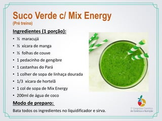 Suco Verde c/ Mix Energy
(Pré treino)
Ingredientes (1 porção):
• ½ maracujá
• ½ xícara de manga
• ½ folhas de couve
• 1 pedacinho de gengibre
• 1 castanhas do Pará
• 1 colher de sopa de linhaça dourada
• 1/3 xícara de hortelã
• 1 col de sopa de Mix Energy
• 200ml de água de coco
Modo de preparo:
Bata todos os ingredientes no liquidificador e sirva.
 