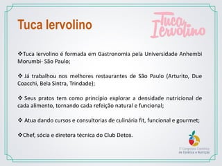 Tuca Iervolino é formada em Gastronomia pela Universidade Anhembi
Morumbi- São Paulo;
 Já trabalhou nos melhores restaurantes de São Paulo (Arturito, Due
Coacchi, Bela Sintra, Trindade);
 Seus pratos tem como princípio explorar a densidade nutricional de
cada alimento, tornando cada refeição natural e funcional;
 Atua dando cursos e consultorias de culinária fit, funcional e gourmet;
Chef, sócia e diretora técnica do Club Detox.
Tuca Iervolino
 