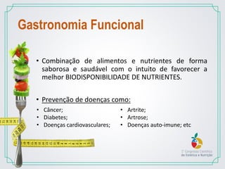 • Combinação de alimentos e nutrientes de forma
saborosa e saudável com o intuito de favorecer a
melhor BIODISPONIBILIDADE DE NUTRIENTES.
• Prevenção de doenças como:
Gastronomia Funcional
• Câncer;
• Diabetes;
• Doenças cardiovasculares;
• Artrite;
• Artrose;
• Doenças auto-imune; etc
 