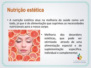 Nutrição estética
• A nutrição estética atua na melhoria da saúde como um
todo, já que é da alimentação que suprimos as necessidades
nutricionais para o nosso corpo.
• Melhoria das desordens
estéticas, que pode ser
otimizada através de uma
alimentação especial e de
suplementação específica,
individual e complementar.
 