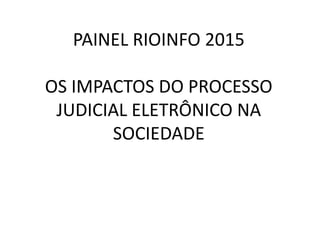 PAINEL RIOINFO 2015
OS IMPACTOS DO PROCESSO
JUDICIAL ELETRÔNICO NA
SOCIEDADE
 