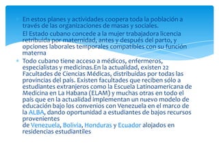 En estos planes y actividades coopera toda la población a
través de las organizaciones de masas y sociales.
El Estado cubano concede a la mujer trabajadora licencia
retribuida por maternidad, antes y después del parto, y
opciones laborales temporales compatibles con su función
materna
Todo cubano tiene acceso a médicos, enfermeros,
especialistas y medicinas.En la actualidad, existen 22
Facultades de Ciencias Médicas, distribuidas por todas las
provincias del país. Existen facultades que reciben sólo a
estudiantes extranjeros como la Escuela Latinoamericana de
Medicina en La Habana (ELAM) y muchas otras en todo el
país que en la actualidad implementan un nuevo modelo de
educación bajo los convenios con Venezuela en el marco de
la ALBA, dando oportunidad a estudiantes de bajos recursos
provenientes
de Venezuela, Bolivia, Honduras y Ecuador alojados en
residencias estudiantiles
 