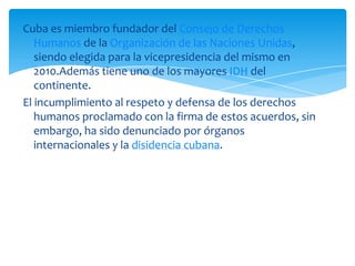 Cuba es miembro fundador del Consejo de Derechos
Humanos de la Organización de las Naciones Unidas,
siendo elegida para la vicepresidencia del mismo en
2010.Además tiene uno de los mayores IDH del
continente.
El incumplimiento al respeto y defensa de los derechos
humanos proclamado con la firma de estos acuerdos, sin
embargo, ha sido denunciado por órganos
internacionales y la disidencia cubana.
 