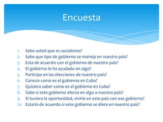 1. Sabe usted que es socialismo?
2. Sabe que tipo de gobierno se maneja en nuestro país?
3. Esta de acuerdo con el gobierno de nuestro país?
4. El gobierno le ha ayudado en algo?
5. Participa en las elecciones de nuestro país?
6. Conoce como es el gobierno en Cuba?
7. Quisiera saber como es el gobierno en Cuba?
8. Sabe si este gobierno afecta en algo a nuestro país?
9. Si tuviera la oportunidad, viviría en este país con ese gobierno?
10. Estaría de acuerdo si este gobierno se diera en nuestro país?
Encuesta
 