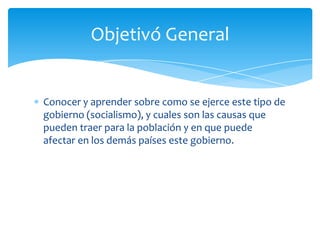 Conocer y aprender sobre como se ejerce este tipo de
gobierno (socialismo), y cuales son las causas que
pueden traer para la población y en que puede
afectar en los demás países este gobierno.
Objetivó General
 