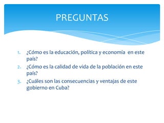 1. ¿Cómo es la educación, política y economía en este
país?
2. ¿Cómo es la calidad de vida de la población en este
país?
3. ¿Cuáles son las consecuencias y ventajas de este
gobierno en Cuba?
PREGUNTAS
 