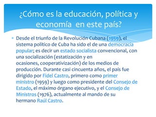 Desde el triunfo de la Revolución Cubana (1959), el
sistema político de Cuba ha sido el de una democracia
popular; es decir un estado socialista convencional, con
una socialización (estatización y en
ocasiones, cooperativización) de los medios de
producción. Durante casi cincuenta años, el país fue
dirigido por Fidel Castro, primero como primer
ministro (1959) y luego como presidente del Consejo de
Estado, el máximo órgano ejecutivo, y el Consejo de
Ministros (1976), actualmente al mando de su
hermano Raúl Castro.
¿Cómo es la educación, política y
economía en este país?
 