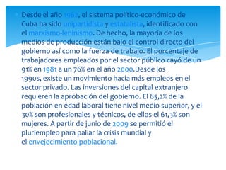 Desde el año 1962, el sistema político-económico de
Cuba ha sido unipartidista y estatalista, identificado con
el marxismo-leninismo. De hecho, la mayoría de los
medios de producción están bajo el control directo del
gobierno así como la fuerza de trabajo. El porcentaje de
trabajadores empleados por el sector público cayó de un
91% en 1981 a un 76% en el año 2000.Desde los
1990s, existe un movimiento hacia más empleos en el
sector privado. Las inversiones del capital extranjero
requieren la aprobación del gobierno. El 85,2% de la
población en edad laboral tiene nivel medio superior, y el
30% son profesionales y técnicos, de ellos el 61,3% son
mujeres. A partir de junio de 2009 se permitió el
pluriempleo para paliar la crisis mundial y
el envejecimiento poblacional.
 