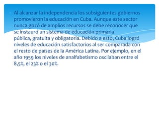 Al alcanzar la independencia los subsiguientes gobiernos
promovieron la educación en Cuba. Aunque este sector
nunca gozó de amplios recursos se debe reconocer que
se instauró un sistema de educación primaria
pública, gratuita y obligatoria. Debido a esto, Cuba logró
niveles de educación satisfactorios al ser comparada con
el resto de países de la América Latina. Por ejemplo, en el
año 1959 los niveles de analfabetismo oscilaban entre el
8,5%, el 23% o el 30%.
 