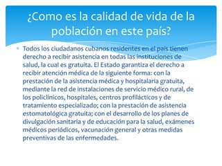 Todos los ciudadanos cubanos residentes en el país tienen
derecho a recibir asistencia en todas las instituciones de
salud, la cual es gratuita. El Estado garantiza el derecho a
recibir atención médica de la siguiente forma: con la
prestación de la asistencia médica y hospitalaria gratuita,
mediante la red de instalaciones de servicio médico rural, de
los policlínicos, hospitales, centros profilácticos y de
tratamiento especializado; con la prestación de asistencia
estomatológica gratuita; con el desarrollo de los planes de
divulgación sanitaria y de educación para la salud, exámenes
médicos periódicos, vacunación general y otras medidas
preventivas de las enfermedades.
¿Como es la calidad de vida de la
población en este país?
 