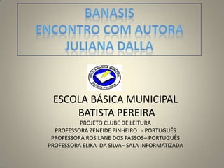 BANASIS ENCONTRO COM AUTORA JULIANA DALLA ESCOLA BÁSICA MUNICIPAL  BATISTA PEREIRAPROJETO CLUBE DE LEITURAPROFESSORA ZENEIDE PINHEIRO   - PORTUGUÊS PROFESSORA ROSILANE DOS PASSOS– PORTUGUÊS  PROFESSORA ELIKA  DA SILVA– SALA INFORMATIZADA 