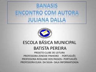 BANASIS ENCONTRO COM AUTORA JULIANA DALLA ESCOLA BÁSICA MUNICIPAL  BATISTA PEREIRAPROJETO CLUBE DE LEITURAPROFESSORA ZENEIDE PINHEIRO   - PORTUGUÊS PROFESSORA ROSILANE DOS PASSOS– PORTUGUÊS  PROFESSORA ELIKA  DA SILVA– SALA INFORMATIZADA 