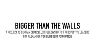 BIGGER THAN THE WALLS
A PROJECT TO GERMAN CHANCELLOR FELLOWSHIP FOR PROSPECTIVE LEADERS
FOR ALEXANDER VON HUMBOLDT FOUNDATION
 