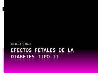 JULIANA DURAN

EFECTOS FETALES DE LA
DIABETES TIPO II
 