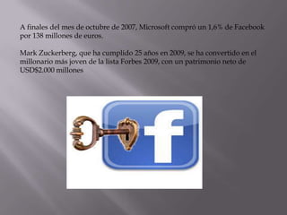 A finales del mes de octubre de 2007, Microsoft compró un 1,6% de Facebook
por 138 millones de euros.
Mark Zuckerberg, que ha cumplido 25 años en 2009, se ha convertido en el
millonario más joven de la lista Forbes 2009, con un patrimonio neto de
USD$2.000 millones

 