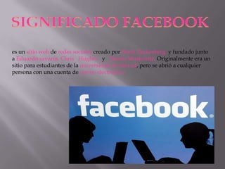 SIGNIFICADO FACEBOOK
es un sitio web de redes sociales creado por Mark Zuckerberg y fundado junto
a Eduardo savarín, Chris Hughes y Dustin Moskovitz. Originalmente era un
sitio para estudiantes de la universidad de harvad, pero se abrió a cualquier
persona con una cuenta de correo electronico

 