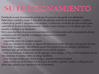 SU FUNCIONAMIENTO
Facebook es una herramienta social que te conecta con gente a tu alrededor.
Sube fotos o publica notas • descubre las últimas noticias de tus amigos • publica
videos en tu perfil • etiqueta a tus amigos • utiliza los controles de privacidad para
controlar el acceso a tu información • únete a una red para ver a la gente que vive,
estudia o trabaja a tu alrededor.
Sirve para facilitar el acceso al conocimiento y el intercambio del conocimiento desde
cualquier pais del mundo a cualquier persona en el mundo.
sus funciones son:
1) registrate como en cualqier página
2)Una vez iniciada la sesión, te aparecerá una barra arriba de todo, una opción de esta
barra es la "busqueda", allí deberás poner los nombres de tus amigos, familiares o
personas que qieras buscar para tener en tu red de amigos.
3)Una vez buscada la persona, poné agregar como amigo, y vas a tener q esperar que la
otra persona te acepte como su amigo tambien.
4)Una vez que tengas una red d amigos, puedes crearte un perfil.
5)para crearte un perfil debes ir a la barra de arriba y apretar "perfil", y allí poner los
datos que quieras que aparescan en tu facebook.

 