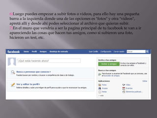 6)Luego puedes empezar a subir fotos o videos, para ello hay una pequeña
barra a la izquierda donde una de las opciones es "fotos" y otra "videos",
apretá allí y desde ahí podes seleccionar al archivo que quieras subir.
7)En el muro que vendria a ser la pagina principal de tu facebook te van a ir
apareciendo las cosas que hacen tus amigos, como si subieron una foto,
hicieron un test, etc.

 