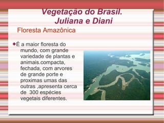 Vegetação do Brasil.
Juliana e Diani
Floresta Amazônica
É a maior floresta do
mundo, com grande
variedade de plantas e
animais.compacta,
fechada, com arvores
de grande porte e
proximas umas das
outras ,apresenta cerca
de 300 espécies
vegetais diferentes.
 