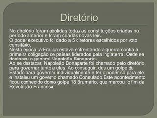 No diretório foram abolidas todas as constituições criadas no
período anterior e foram criadas novas leis.
O poder executivo foi dado a 5 diretores escolhidos por voto
censitário.
Nesta época, a França estava enfrentando a guerra contra a
primeira coligação de países liderados pela Inglaterra. Onde se
destacou o general Napoleão Bonaparte.
Ao se destacar, Napoleão Bonaparte foi chamado pelo diretório,
para governar junto a eles. Ao conseguir, deu um golpe de
Estado para governar individualmente e ter o poder só para ele
e instalou um governo chamado Consulado.Este acontecimento
ficou conhecido domo golpe 18 Brumário, que marcou o fim da
Revolução Francesa.
 