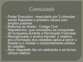  Poder Executivo : executado por 3 cônsules
sendo Napoleão o primeiro cônsul com
amplos poderes
 Reforma do direito : Código Civil
Napoleônico, que consolidou as conquistas
da burguesia durante a Revolução Francesa
 Reorganizado o ensino francês: o objetivo
era a formação dos cidadãos aptos a servir o
Estado e o moldar o comportamento politico
do cidadão.
 Atos: Napoleão fez um plebiscito e se tornou
cônsul vitalício
 