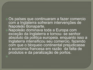  Os países que continuaram a fazer comercio
com a Inglaterra sofreram intervenções de
Napoleão Bonaparte.
 Napoleão dominava toda a Europa com
exceção da Inglaterra e tornou- se senhor
absoluto da politica europeia. enquanto isso a
Inglaterra intensificou seu comercio, fazendo
com que o bloqueio continental prejudicasse
a economia francesa em razão da falta de
produtos e da paralização de portos.

 