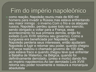  como reação, Napoleão reuniu mais de 600 mil
homens para invadir a Rússia mas estava enfrentando
seu maior inimigo : o inverno.Com o frio e os ataques
russos, Napoleão, perdeu quase todo seu exercito,
sendo obrigado a voltar para a França, esse
acontecimento foi sua primeira derrota, então foi
exilado (Luís XVIII retomou seu governo). Como a
burguesia era beneficiada por Napoleão, sem
Napoleão perderia seus interesses, então ajudaram
Napoleão a fugir e retomar seu poder, quando chegou
á França realizou o chamado governo de 100 dias,
pois estava fraco e quando chegou teve que enfrentar
a Batalha de Waterloo, na Bélgica, quando foi
definitivamente derrotado, (preso e morto) dando fim
ao império napoleonico.Ao ser derrotado Luís XVIII
retoma seu poder novamente e restaura a monarquia
absolutista
 