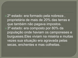 2º estado: era formado pela nobreza ,
proprietária de mais de 20% das terras e
que também não pagava impostos.
3º estado: era composto por 80% da
população onde haviam os camponeses e
burgueses.Eles viviam na miséria e muitas
vezes sua situação era agravada pelas
secas, enchentes e mas colheitas.
 