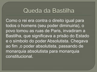 Como o rei era contra o direito igual para
todos o homens (seu poder diminuiria), o
povo tomou as ruas de Paris, invadiram a
Bastilha, que significava a prisão do Estado
e o símbolo do poder Absolutista. Chegava
ao fim ,o poder absolutista, passando de
monarquia absolutista para monarquia
constitucional.
 