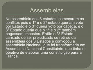 Na assembleia dos 3 estados, começaram os
conflitos pois o 1º e o 2º estado queriam voto
por Estado e o 3º queria voto por cabeça, e o
3º Estado queria que o 1º e o 2º também
pagassem impostos. Então o 3º Estado
cansado de ser prejudicado se retirou da
assembleia dos 3 Estados e convocou a
assembleia Nacional, que foi transformada em
Assembleia Nacional Constituinte, que tinha o
objetivo de elaborar uma constituição para a
França.
 