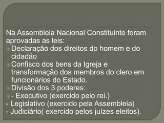 Na Assembleia Nacional Constituinte foram
aprovadas as leis:
Declaração dos direitos do homem e do
cidadão
Confisco dos bens da Igreja e
transformação dos membros do clero em
funcionários do Estado.
Divisão dos 3 poderes:
- Executivo (exercido pelo rei.)
- Legislativo (exercido pela Assembleia)
- Judiciário( exercido pelos juízes eleitos).
 