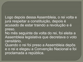 Logo depois dessa Assembleia, o rei volta e
jura respeitar a constituição, depois é
acusado de estar traindo a revolução e é
preso.
No mês seguinte da volta do rei, foi eleita a
Assembleia legislativa que decretava o voto
censitário.
Quando o rei foi preso a Assembleia depôs
e o rei e elegeu a Convenção Nacional e foi
proclamada a república.
 