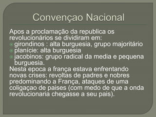 Apos a proclamação da republica os
revolucionários se dividiram em:
 girondinos : alta burguesia, grupo majoritário
 planície: alta burguesia
 jacobinos: grupo radical da media e pequena
burguesia.
Nesta epoca a frança estava enfrentando
novas crises: revoltas de padres e nobres
predominando a França, ataques de uma
coligaçao de paises (com medo de que a onda
revolucionaria chegasse a seu pais).
 