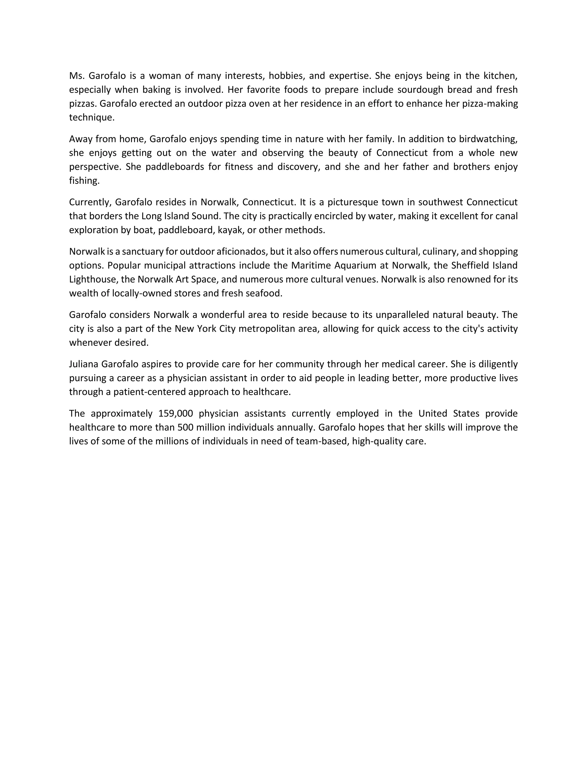 Ms. Garofalo is a woman of many interests, hobbies, and expertise. She enjoys being in the kitchen,
especially when baking is involved. Her favorite foods to prepare include sourdough bread and fresh
pizzas. Garofalo erected an outdoor pizza oven at her residence in an effort to enhance her pizza-making
technique.
Away from home, Garofalo enjoys spending time in nature with her family. In addition to birdwatching,
she enjoys getting out on the water and observing the beauty of Connecticut from a whole new
perspective. She paddleboards for fitness and discovery, and she and her father and brothers enjoy
fishing.
Currently, Garofalo resides in Norwalk, Connecticut. It is a picturesque town in southwest Connecticut
that borders the Long Island Sound. The city is practically encircled by water, making it excellent for canal
exploration by boat, paddleboard, kayak, or other methods.
Norwalk is a sanctuary for outdoor aficionados, but it also offers numerous cultural, culinary, and shopping
options. Popular municipal attractions include the Maritime Aquarium at Norwalk, the Sheffield Island
Lighthouse, the Norwalk Art Space, and numerous more cultural venues. Norwalk is also renowned for its
wealth of locally-owned stores and fresh seafood.
Garofalo considers Norwalk a wonderful area to reside because to its unparalleled natural beauty. The
city is also a part of the New York City metropolitan area, allowing for quick access to the city's activity
whenever desired.
Juliana Garofalo aspires to provide care for her community through her medical career. She is diligently
pursuing a career as a physician assistant in order to aid people in leading better, more productive lives
through a patient-centered approach to healthcare.
The approximately 159,000 physician assistants currently employed in the United States provide
healthcare to more than 500 million individuals annually. Garofalo hopes that her skills will improve the
lives of some of the millions of individuals in need of team-based, high-quality care.
 