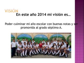 Poder culminar mi año escolar con buenas notas y ser
promovida al grado séptimo A.
En este año 2014 mi visión es…
 