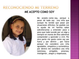 ME ACEPTO COMO SOY
Me acepto como soy, porque a
pesar de todo soy una niña que
aunque ha tenido que pasar por
situaciones difíciles; he podido con
la ayuda de mi familia saber
sobrellevarlas y entender poco a
poco que todo sucede por un algo y
siempre en manos de Dios sabremos
comprender y aprender a vivir. Por
otra parte me gusto como soy por
fuera y por dentro , por fuera
porque me considero una niña
agradable, simpática y carismática;
por dentro me considero una niña
talentosa, amigable, amorosa,
inteligente , alegre y respetuosa.
 